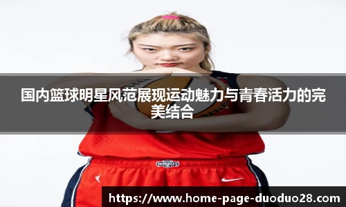 国内篮球明星风范展现运动魅力与青春活力的完美结合